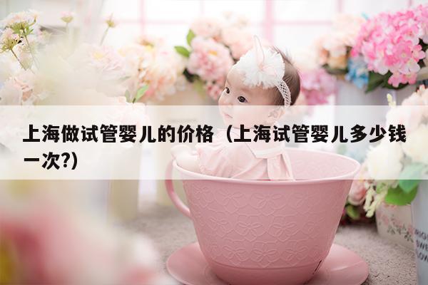 上海做试管婴儿的价格（上海试管婴儿多少钱一次?）